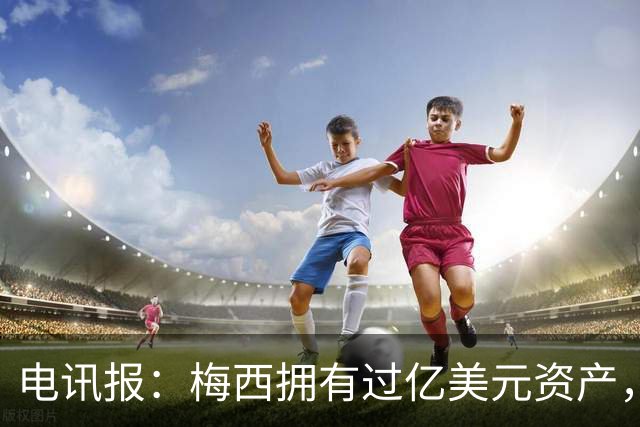 电讯报：梅西拥有过亿美元资产，手握数十项国际大品牌代言