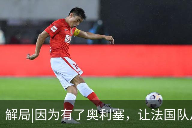 解局|因为有了奥利塞，让法国队从迷失欧洲杯到闪耀世界杯